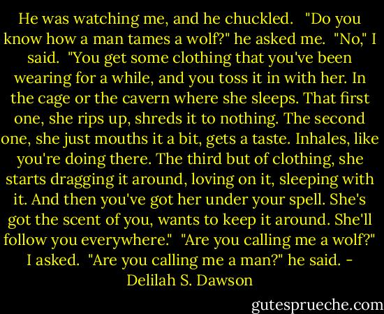 He was watching me, and he chuckled. <br /><br />"Do you know how a man tames a wolf?" he asked me.<br /><br />"No," I said.<br /><br />"You get some clothing that you've been wearing for a while, and you toss it in with her. In the cage or the cavern where she sleeps. That first one, she rips up, shreds it to nothing. The second one, she just mouths it a bit, gets a taste. Inhales, like you're doing there. The third but of clothing, she starts dragging it around, loving on it, sleeping with it. And then you've got her under your spell. She's got the scent of you, wants to keep it around. She'll follow you everywhere."<br /><br />"Are you calling me a wolf?" I asked.<br /><br />"Are you calling me a man?" he said. - Delilah S. Dawson
