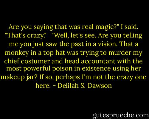 Are you saying that was real magic?" I said. "That's crazy." <br /><br />"Well, let's see. Are you telling me you just saw the past in a vision. That a monkey in a top hat was trying to murder my chief costumer and head accountant with the most powerful poison in existence using her makeup jar? If so, perhaps I'm not the crazy one here. - Delilah S. Dawson