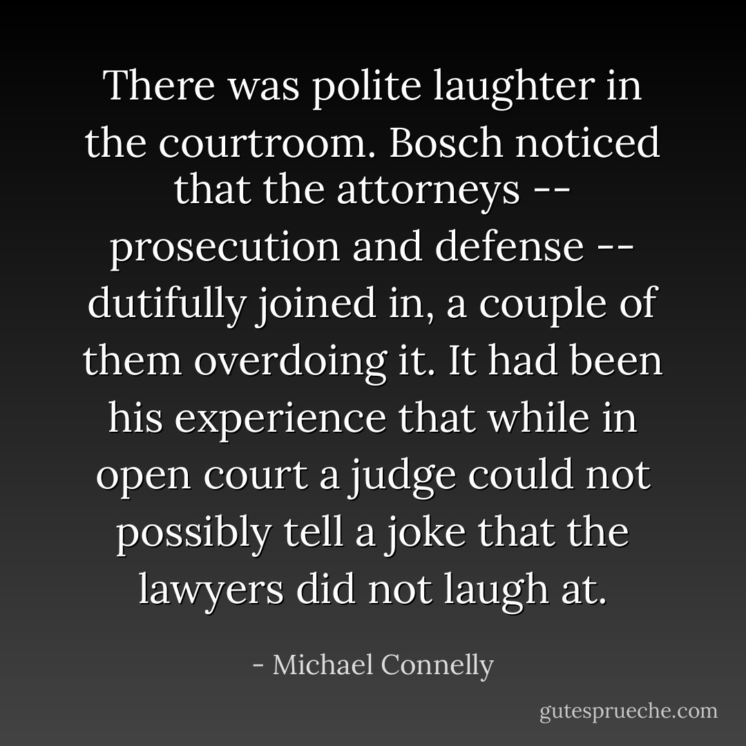 There was polite laughter in the courtroom. Bosch noticed that the attorneys -- prosecution and defense -- dutifully joined in, a couple of them overdoing it. It had been his experience that while in open court a judge could not possibly tell a joke that the lawyers did not laugh at. - Michael Connelly