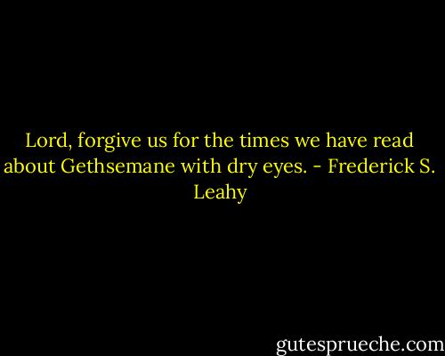 Lord, forgive us for the times we have read about Gethsemane with dry eyes. - Frederick S. Leahy