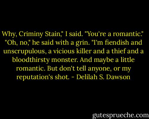 Why, Criminy Stain," I said. "You're a romantic."<br /><br />"Oh, no," he said with a grin. "I'm fiendish and unscrupulous, a vicious killer and a thief and a bloodthirsty monster. And maybe a little romantic. But don't tell anyone, or my reputation's shot. - Delilah S. Dawson
