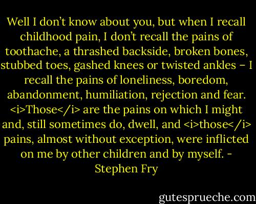 Well I don’t know about you, but when I recall childhood pain, I don’t recall the pains of toothache, a thrashed backside, broken bones, stubbed toes, gashed knees or twisted ankles – I recall the pains of loneliness, boredom, abandonment, humiliation, rejection and fear. <i>Those</i> are the pains on which I might and, still sometimes do, dwell, and <i>those</i> pains, almost without exception, were inflicted on me by other children and by myself. - Stephen Fry