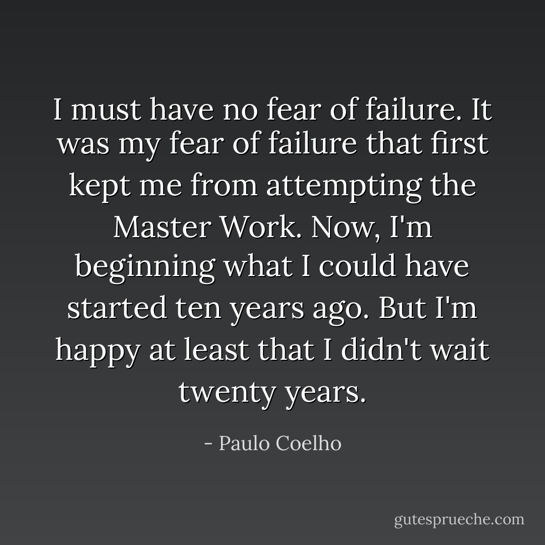 I must have no fear of failure. It was my fear of failure that first kept me from attempting the Master Work. Now, I'm beginning what I could have started ten years ago. But I'm happy at least that I didn't wait twenty years. - Paulo Coelho