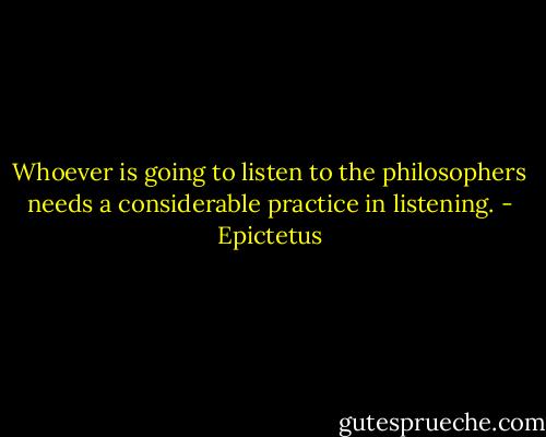 Whoever is going to listen to the philosophers needs a considerable practice in listening. - Epictetus