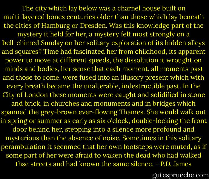 The city which lay below was a charnel house built on multi-layered bones centuries older than those which lay beneath the cities of Hamburg or Dresden. Was this knowledge part of the mystery it held for her, a mystery felt most strongly on a bell-chimed Sunday on her solitary exploration of its hidden alleys and squares? Time had fascinated her from childhood, its apparent power to move at different speeds, the dissolution it wrought on minds and bodies, her sense that each moment, all moments past and those to come, were fused into an illusory present which with every breath became the unalterable, indestructible past. In the City of London these moments were caught and solidified in stone and brick, in churches and monuments and in bridges which spanned the grey-brown ever-flowing Thames. She would walk out in spring or summer as early as six o'clock, double-locking the front door behind her, stepping into a silence more profound and mysterious than the absence of noise. Sometimes in this solitary perambulation it seenmed that her own footsteps were muted, as if some part of her were afraid to waken the dead who had walked thse streets and had known the same silence. - P.D. James