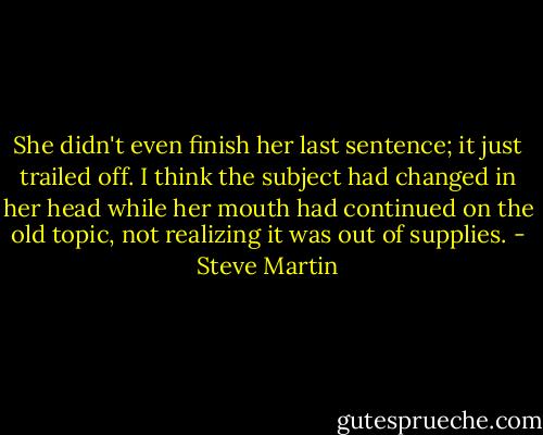 She didn't even finish her last sentence; it just trailed off. I think the subject had changed in her head while her mouth had continued on the old topic, not realizing it was out of supplies. - Steve Martin