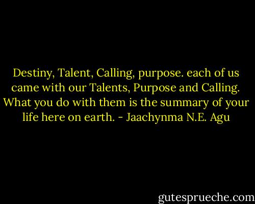 Destiny, Talent, Calling, purpose. each of us came with our Talents, Purpose and Calling. What you do with them is the summary of your life here on earth. - Jaachynma N.E. Agu