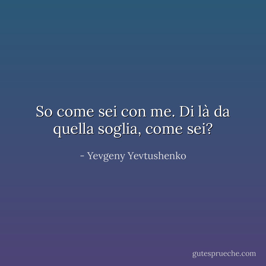 So come sei con me.<br />Di là da quella soglia, come sei? - Yevgeny Yevtushenko