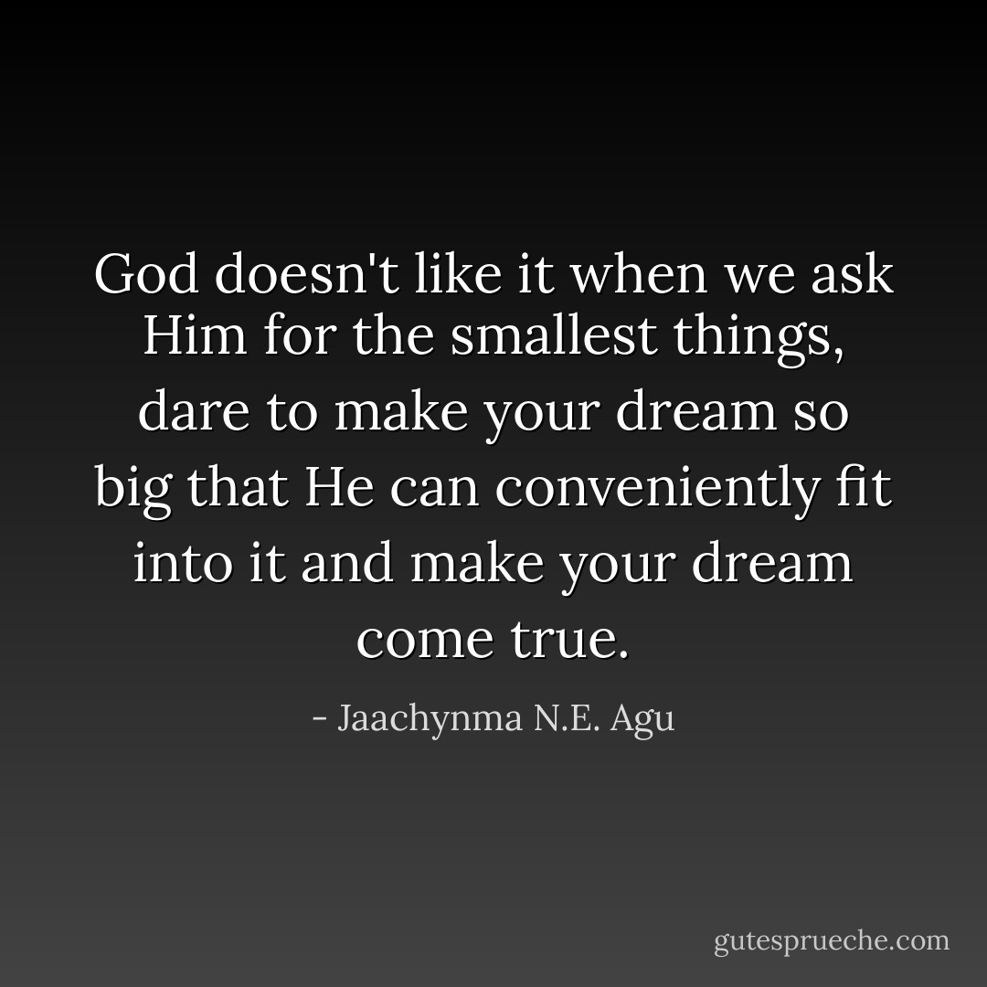 God doesn't like it when we ask Him for the smallest things, dare to make your dream so big that He can conveniently fit into it and make your dream come true. - Jaachynma N.E. Agu