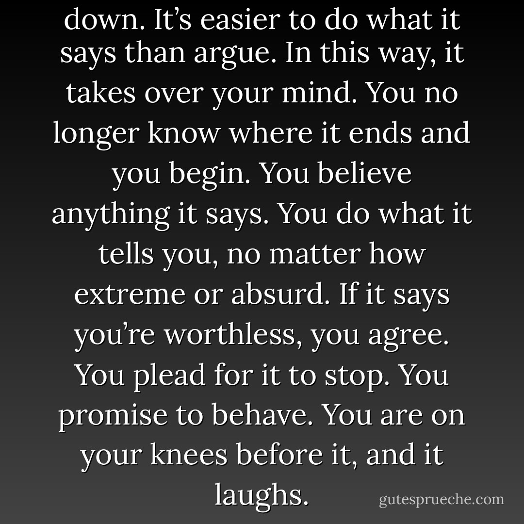 Soon madness has worn you down. It’s easier to do what it says than argue. In this way, it takes over your mind. You no longer know where it ends and you begin. You believe anything it says. You do what it tells you, no matter how extreme or absurd. If it says you’re worthless, you agree. You plead for it to stop. You promise to behave. You are on your knees before it, and it laughs. - Marya Hornbacher