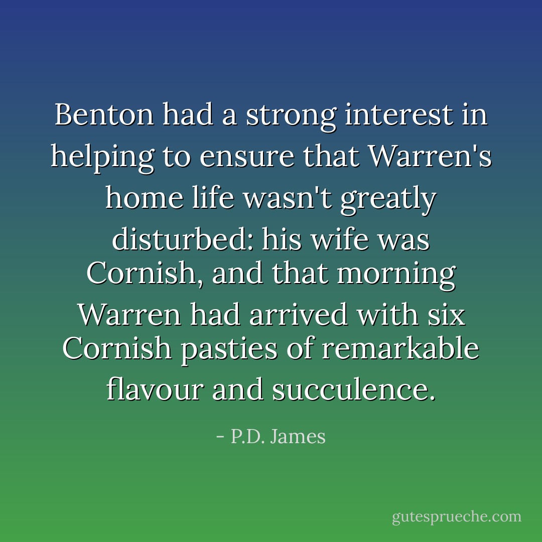 Benton had a strong interest in helping to ensure that Warren's home life wasn't greatly disturbed: his wife was Cornish, and that morning Warren had arrived with six Cornish pasties of remarkable flavour and succulence. - P.D. James