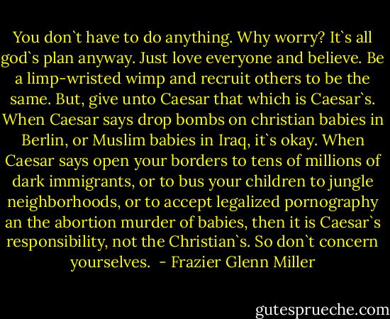 You don`t have to do anything. Why worry? It`s all god`s plan anyway. Just love everyone and believe. Be a limp-wristed wimp and recruit others to be the same. But, give unto Caesar that which is Caesar`s. When Caesar says drop bombs on christian babies in Berlin, or Muslim babies in Iraq, it`s okay. When Caesar says open your borders to tens of millions of dark immigrants, or to bus your children to jungle neighborhoods, or to accept legalized pornography an the abortion murder of babies, then it is Caesar`s responsibility, not the Christian`s. So don`t concern yourselves.  - Frazier Glenn Miller