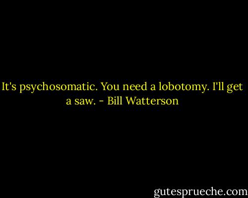 It's psychosomatic. You need a lobotomy. I'll get a saw. - Bill Watterson