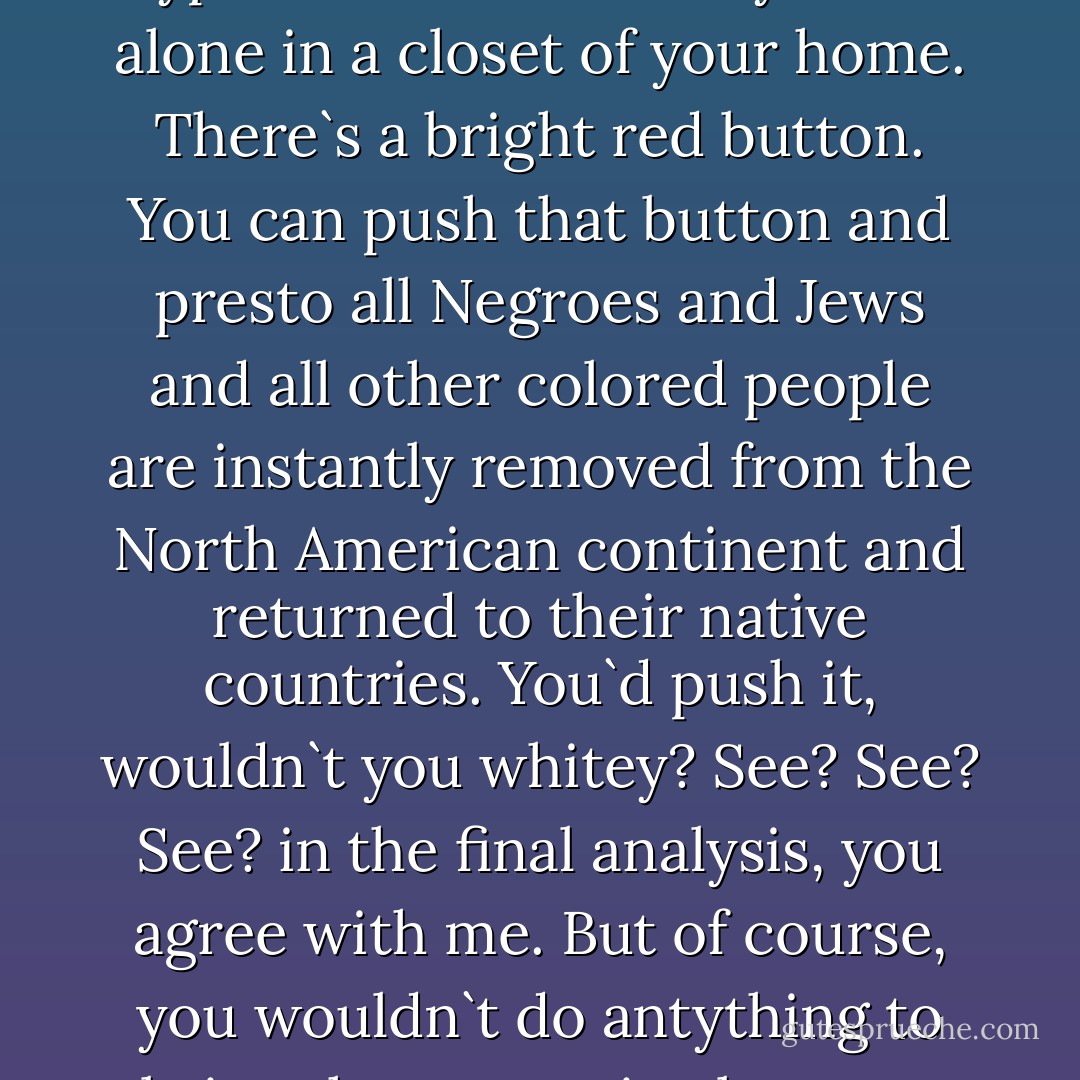 You and I both know, deep in your heart, you agree with me. And I will prove it with one hypothetical scenario: you are alone in a closet of your home. There`s a bright red button. You can push that button and presto all Negroes and Jews and all other colored people are instantly removed from the North American continent and returned to their native countries.<br />You`d push it, wouldn`t you whitey?<br />See? See? See? in the final analysis, you agree with me.<br />But of course, you wouldn`t do antything to bring that scenario about, or any other scenario favorable to your Race. - Frazier Glenn Miller