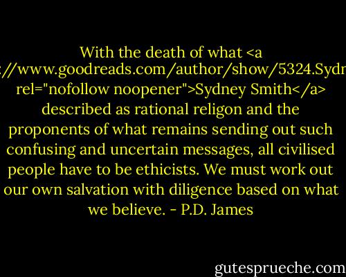 With the death of what <a href="https://www.goodreads.com/author/show/5324.Sydney_Smith" rel="nofollow noopener">Sydney Smith</a> described as rational religon and the proponents of what remains sending out such confusing and uncertain messages, all civilised people have to be ethicists. We must work out our own salvation with diligence based on what we believe. - P.D. James