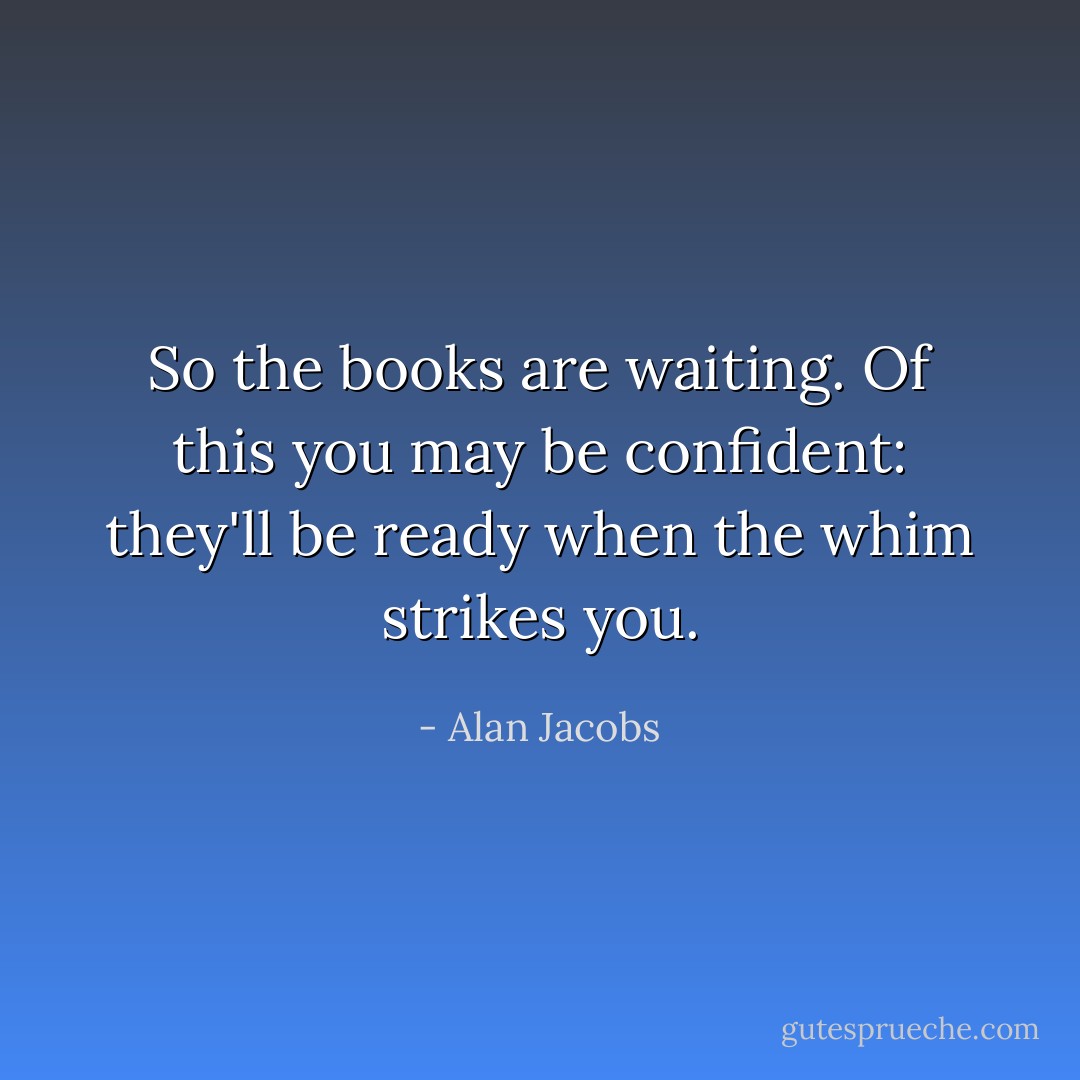 So the books are waiting. Of this you may be confident: they'll be ready when the whim strikes you. - Alan Jacobs