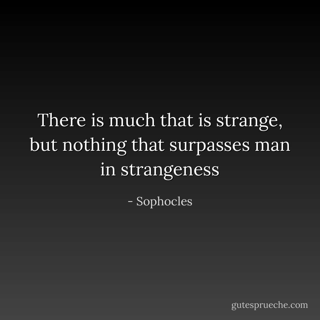 There is much that is strange, but nothing that surpasses man in strangeness - Sophocles