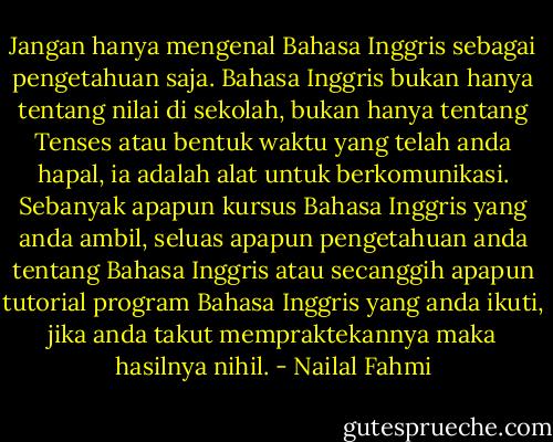 Jangan hanya mengenal Bahasa Inggris sebagai pengetahuan saja. Bahasa Inggris bukan hanya tentang nilai di sekolah, bukan hanya tentang Tenses atau bentuk waktu yang telah anda hapal, ia adalah alat untuk berkomunikasi. Sebanyak apapun kursus Bahasa Inggris yang anda ambil, seluas apapun pengetahuan anda tentang Bahasa Inggris atau secanggih apapun tutorial program Bahasa Inggris yang anda ikuti, jika anda takut mempraktekannya maka hasilnya nihil. - Nailal Fahmi