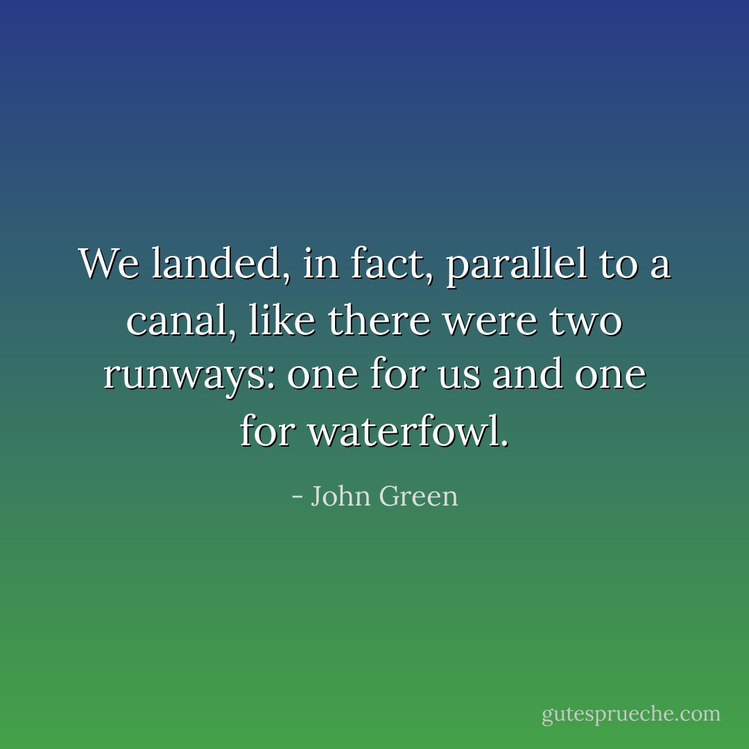 We landed, in fact, parallel to a canal, like there were two runways: one for us and one for waterfowl. - John Green