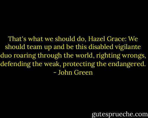 That's what we should do, Hazel Grace: We should team up and be this disabled vigilante duo roaring through the world, righting wrongs, defending the weak, protecting the endangered. - John Green