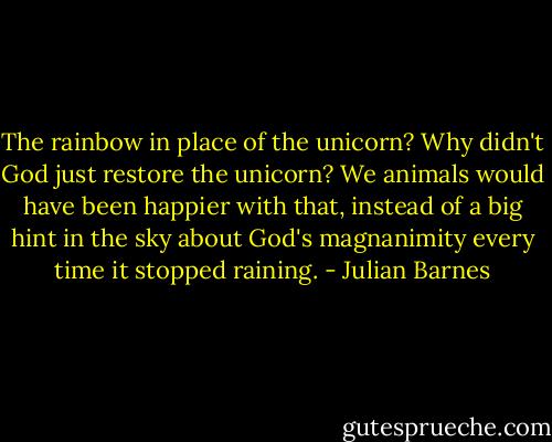 The rainbow in place of the unicorn? Why didn't God just restore the unicorn? We animals would have been happier with that, instead of a big hint in the sky about God's magnanimity every time it stopped raining. - Julian Barnes
