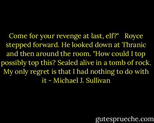 Come for your revenge at last, elf?" <br /><br />Royce stepped forward. He looked down at Thranic and then around the room. "How could I top possibly top this? Sealed alive in a tomb of rock. My only regret is that I had nothing to do with it - Michael J. Sullivan