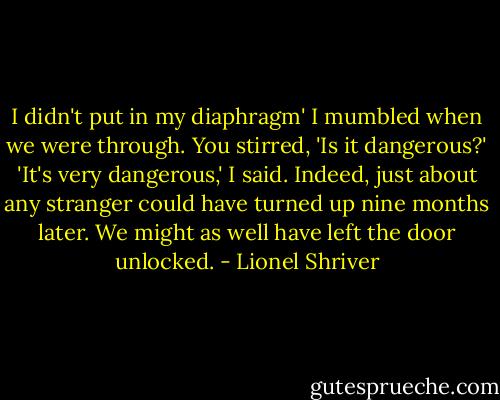 I didn't put in my diaphragm' I mumbled when we were through.<br />You stirred, 'Is it dangerous?'<br />'It's very dangerous,' I said.<br />Indeed, just about any stranger could have turned up nine months later. We might as well have left the door unlocked. - Lionel Shriver