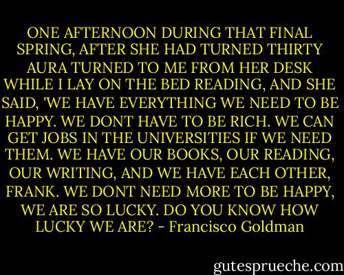 ONE AFTERNOON DURING THAT FINAL SPRING, AFTER SHE HAD TURNED THIRTY AURA TURNED TO ME FROM HER DESK WHILE I LAY ON THE BED READING, AND SHE SAID, 'WE HAVE EVERYTHING WE NEED TO BE HAPPY. WE DONT HAVE TO BE RICH. WE CAN GET JOBS IN THE UNIVERSITIES IF WE NEED THEM. WE HAVE OUR BOOKS, OUR READING, OUR WRITING, AND WE HAVE EACH OTHER, FRANK. WE DONT NEED MORE TO BE HAPPY, WE ARE SO LUCKY. DO YOU KNOW HOW LUCKY WE ARE? - Francisco Goldman