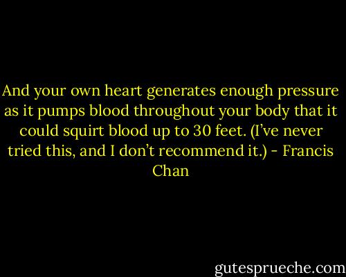 And your own heart generates enough pressure as it pumps blood throughout your body that it could squirt blood up to 30 feet. (I’ve never tried this, and I don’t recommend it.) - Francis Chan