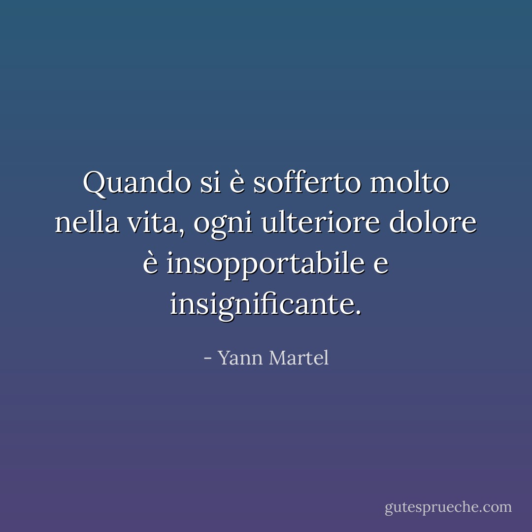 Quando si è sofferto molto nella vita, ogni ulteriore dolore è insopportabile e insignificante. - Yann Martel