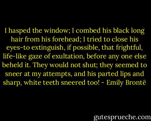 I hasped the window; I combed his black long hair from his forehead; I tried to close his eyes-to extinguish, if possible, that frightful, life-like gaze of exultation, before any one else beheld it. They would not shut; they seemed to sneer at my attempts, and his parted lips and sharp, white teeth sneered too! - Emily Brontë