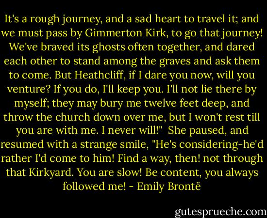 It's a rough journey, and a sad heart to travel it; and we must pass by Gimmerton Kirk, to go that journey! We've braved its ghosts often together, and dared each other to stand among the graves and ask them to come. But Heathcliff, if I dare you now, will you venture? If you do, I'll keep you. I'll not lie there by myself; they may bury me twelve feet deep, and throw the church down over me, but I won't rest till you are with me. I never will!"<br /><br />She paused, and resumed with a strange smile, "He's considering-he'd rather I'd come to him! Find a way, then! not through that Kirkyard. You are slow! Be content, you always followed me! - Emily Brontë