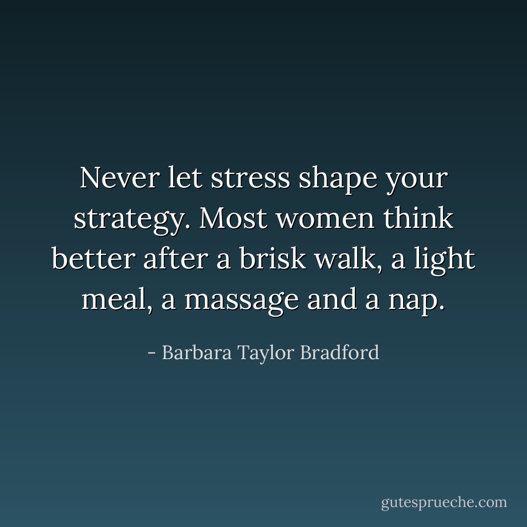 Never let stress shape your strategy. Most women think better after a brisk walk, a light meal, a massage and a nap. - Barbara Taylor Bradford