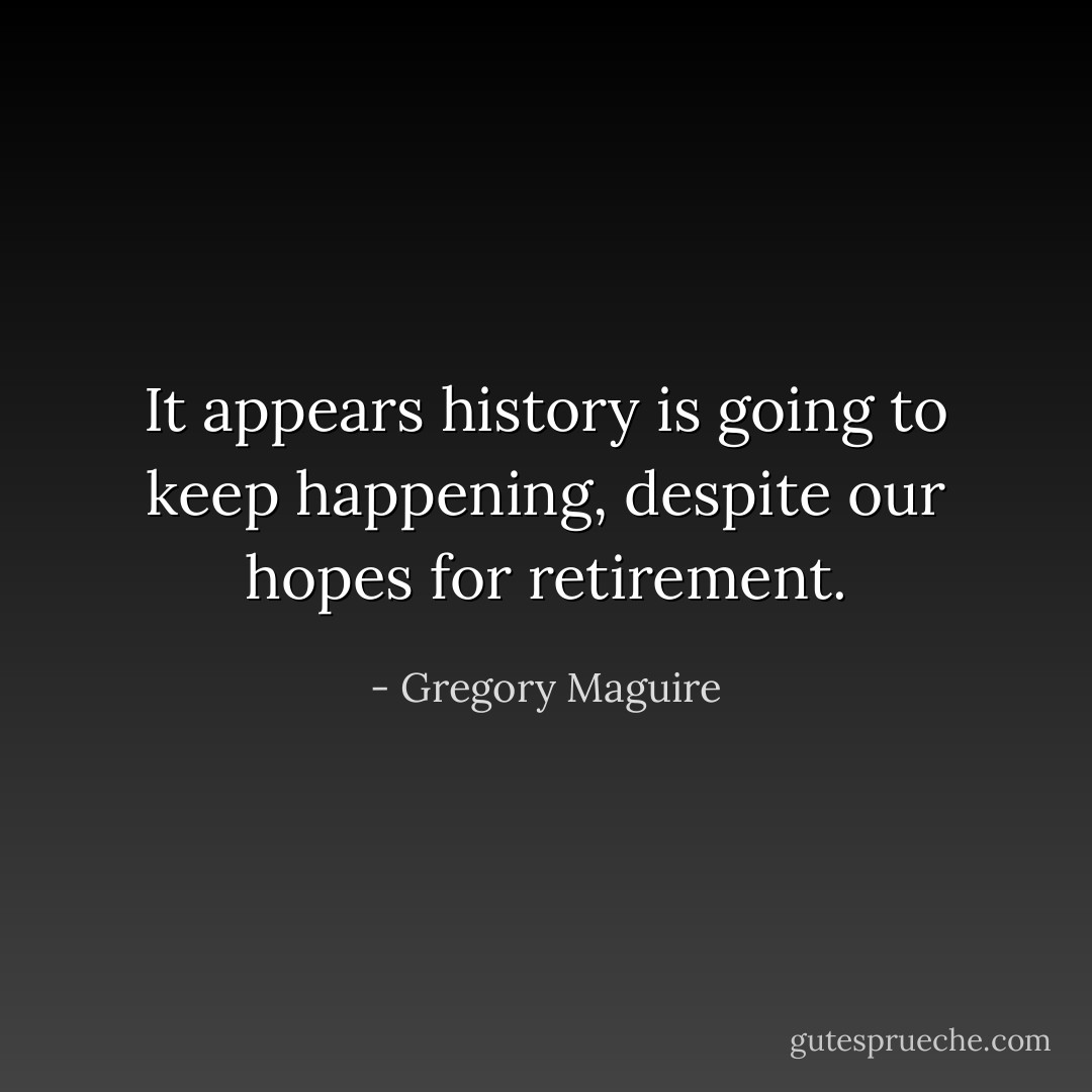It appears history is going to keep happening, despite our hopes for retirement. - Gregory Maguire
