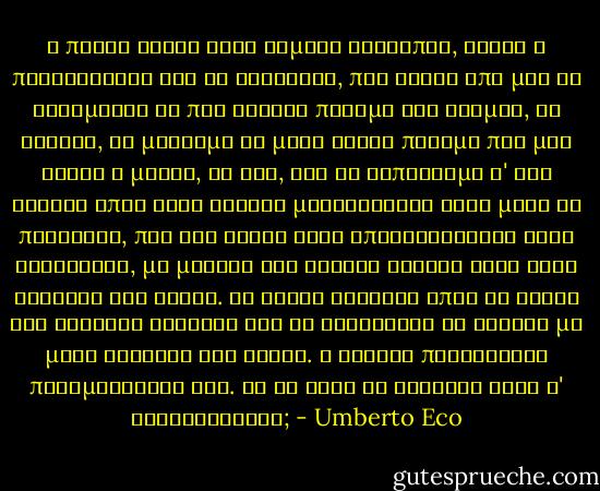 Η πρώτη αρετή ενός τίμιου ανθρώπου, είναι η περιφρόνηση για τη θρησκεία, που θέλει από μας να φοβόμαστε το πιο φυσικό πράγμα του κόσμου, το θάνατο, να μισούμε το μόνο ωραίο πράγμα που μας έδωσε η μοίρα, τη ζωή, και να ελπίζουμε σ' ένα ουρανό όπου στην αιώνια μακαριότητα ζουν μόνο οι πλανήτες, που δεν έχουν ούτε επιβραβεύσεις ούτε καταδίκες, μα μονάχα την αιώνια κίνησή τους στην αγκαλιά του κενού. Να είστε δυνατοί όπως οι σοφοί της αρχαίας Ελλάδας και να κοιτάζετε το θάνατο με μάτι σταθερό και άφοβο. Ο Ιησούς παραΐδρωσε περιμένοντάς τον. Μα τι είχε να φοβηθεί αφού θ' ανασταινόταν; - Umberto Eco
