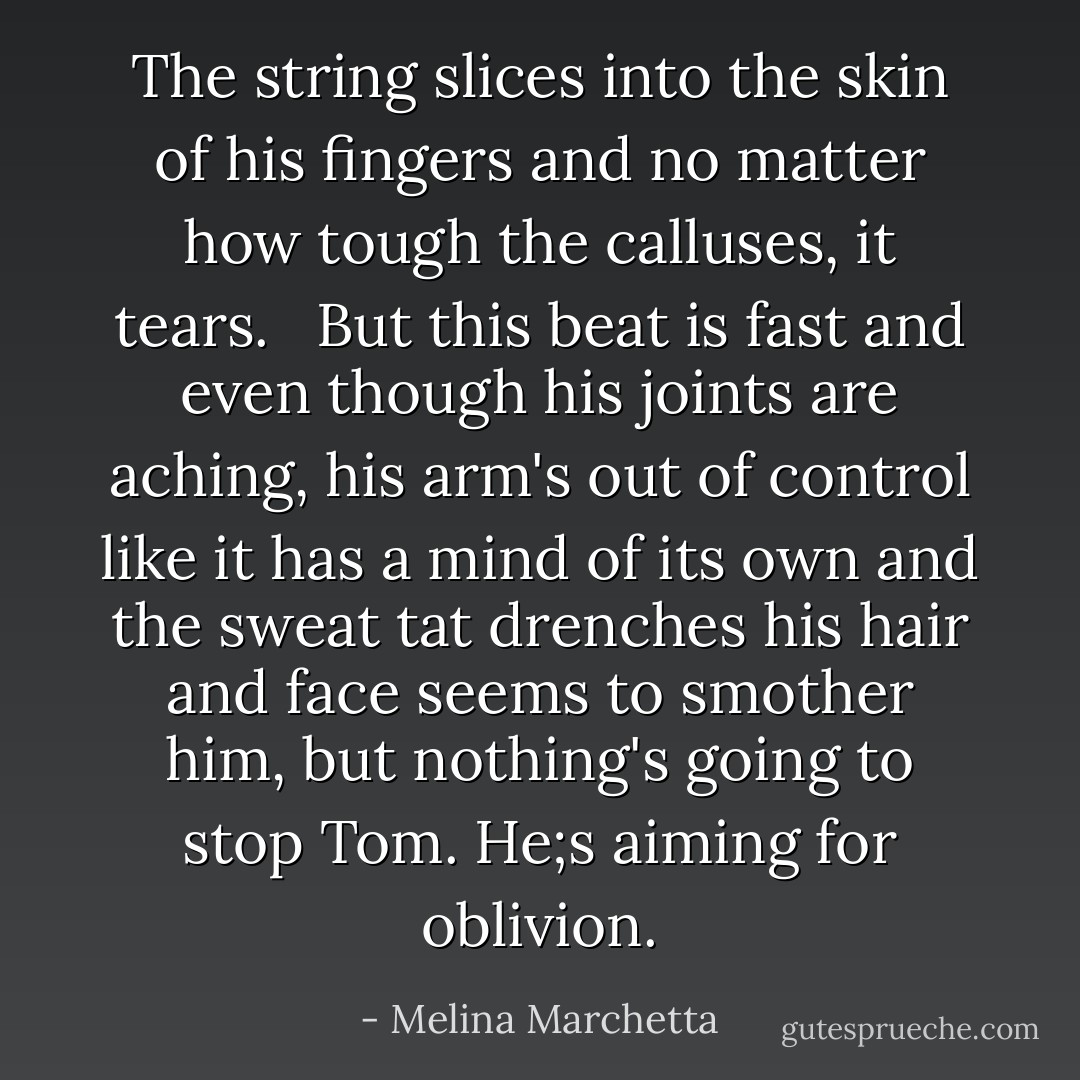 The string slices into the skin of his fingers and no matter how tough the calluses, it tears. <br /><br />But this beat is fast and even though his joints are aching, his arm's out of control like it has a mind of its own and the sweat tat drenches his hair and face seems to smother him, but nothing's going to stop Tom. He;s aiming for oblivion. - Melina Marchetta