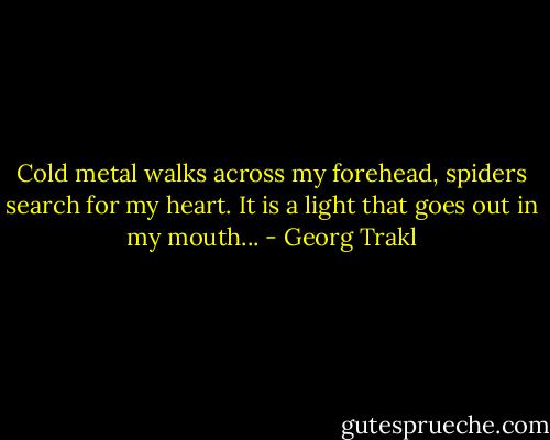 Cold metal walks across my forehead,<br />spiders search for my heart.<br />It is a light that goes out in my mouth... - Georg Trakl