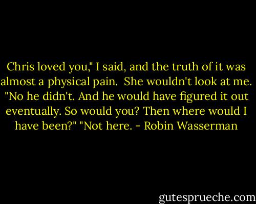 Chris loved you," I said, and the truth of it was almost a physical pain. <br />She wouldn't look at me. "No he didn't. And he would have figured it out eventually. So would you? Then where would I have been?"<br />"Not here. - Robin Wasserman