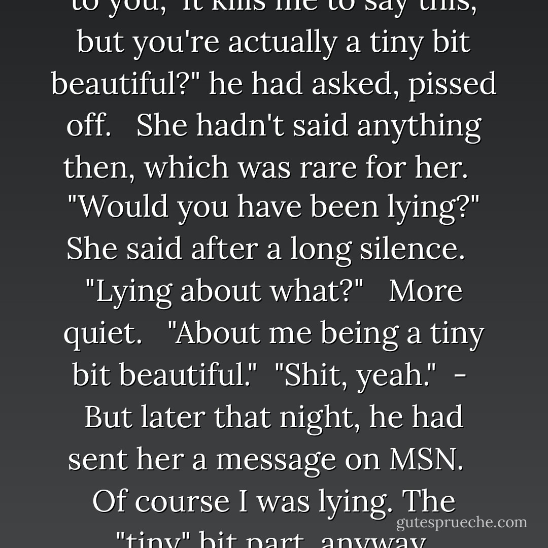 How would you like it if I said to you, 'It kills me to say this, but you're actually a tiny bit beautiful?" he had asked, pissed off. <br /><br />She hadn't said anything then, which was rare for her. <br /><br />"Would you have been lying?" She said after a long silence. <br /><br />"Lying about what?" <br /><br />More quiet. <br /><br />"About me being a tiny bit beautiful."<br /><br />"Shit, yeah."<br /><br />-<br /><br />But later that night, he had sent her a message on MSN. <br /><br />Of course I was lying. The "tiny" bit part, anyway. - Melina Marchetta