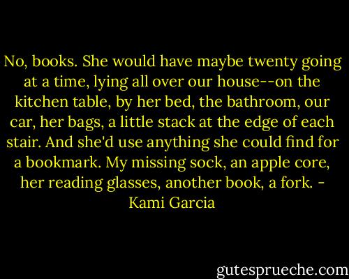No, books. She would have maybe twenty going at a time, lying all over our house--on the kitchen table, by her bed, the bathroom, our car, her bags, a little stack at the edge of each stair. And she'd use anything she could find for a bookmark. My missing sock, an apple core, her reading glasses, another book, a fork. - Kami Garcia