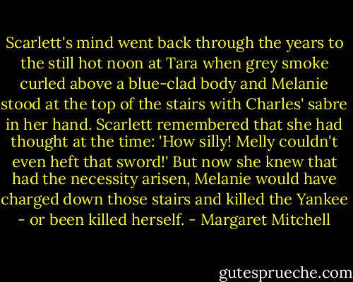 Scarlett's mind went back through the years to the still hot noon at Tara when grey smoke curled above a blue-clad body and Melanie stood at the top of the stairs with Charles' sabre in her hand. Scarlett remembered that she had thought at the time: 'How silly! Melly couldn't even heft that sword!' But now she knew that had the necessity arisen, Melanie would have charged down those stairs and killed the Yankee - or been killed herself. - Margaret Mitchell