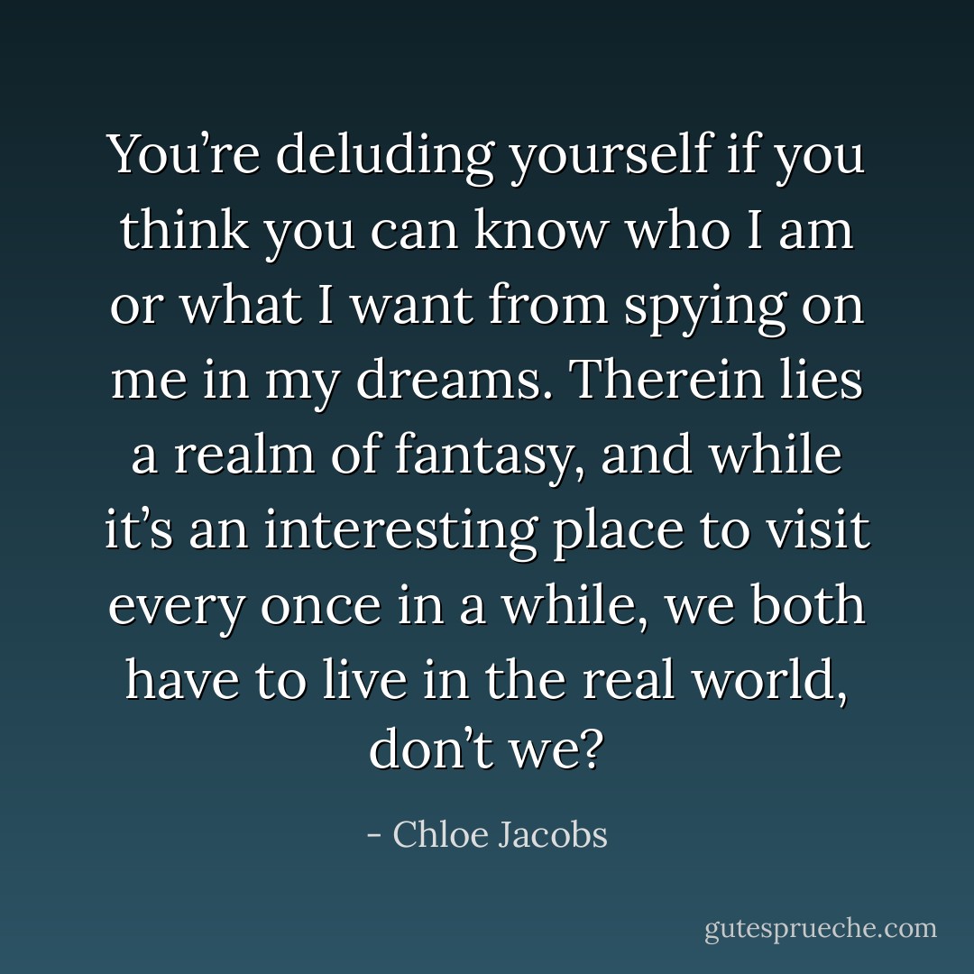 You’re deluding yourself if you think you can know who I am or what I want from spying on me in my dreams. Therein lies a realm of fantasy, and while it’s an interesting place to visit every once in a while, we both have to live in the real world, don’t we? - Chloe Jacobs