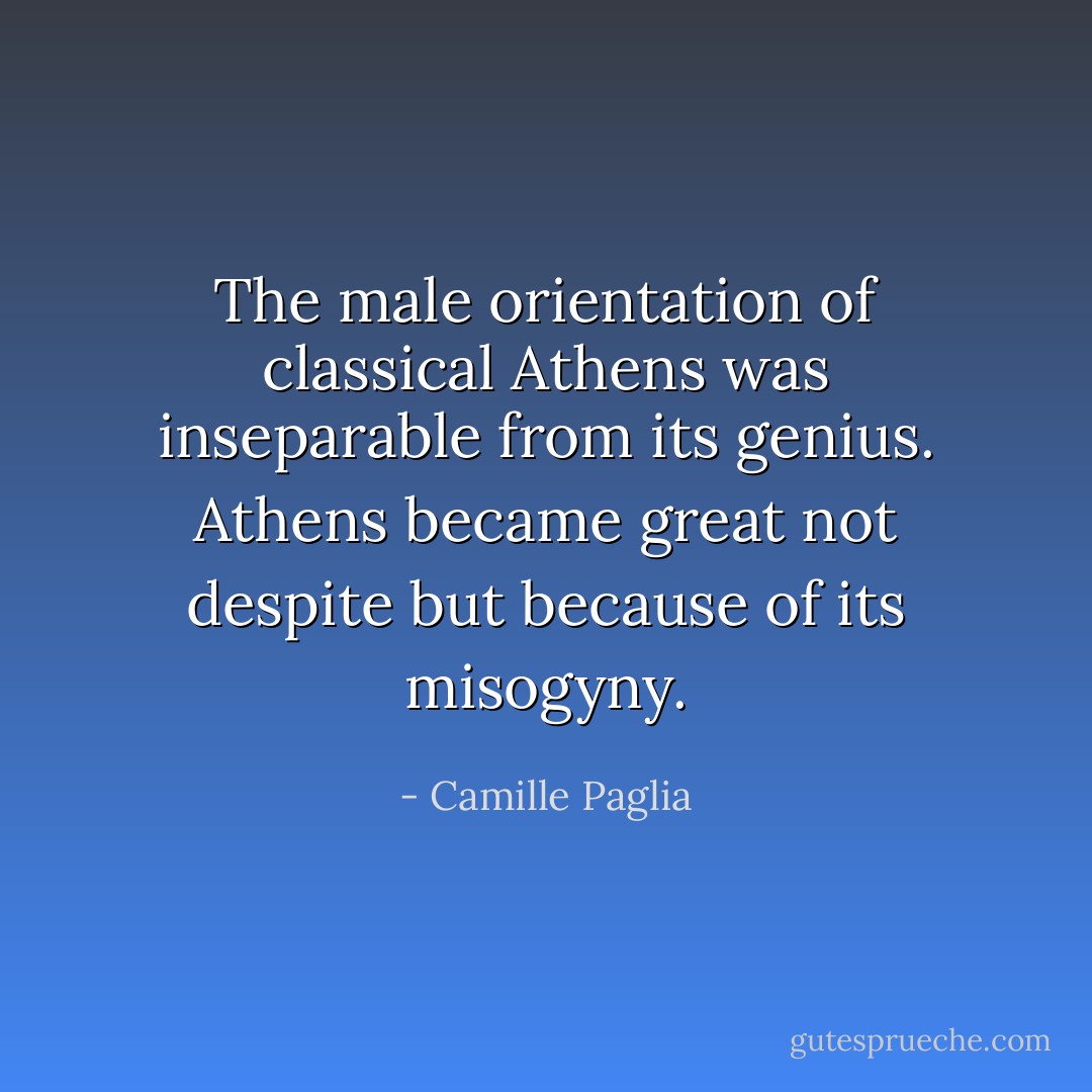The male orientation of classical Athens was inseparable from its genius. Athens became great not despite but because of its misogyny. - Camille Paglia