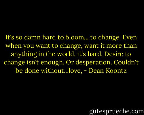 It's so damn hard to bloom... to change. Even when you want to change, want it more than anything in the world, it's hard. Desire to change isn't enough. Or desperation. Couldn't be done without...love, - Dean Koontz