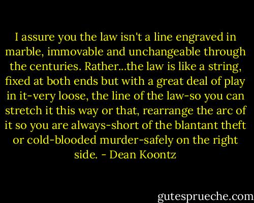 I assure you the law isn't a line engraved in marble, immovable and unchangeable through the centuries. Rather...the law is like a string, fixed at both ends but with a great deal of play in it-very loose, the line of the law-so you can stretch it this way or that, rearrange the arc of it so you are always-short of the blantant theft or cold-blooded murder-safely on the right side. - Dean Koontz