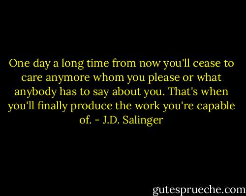 One day a long time from now you'll cease to care anymore whom you please or what anybody has to say about you. That's when you'll finally produce the work you're capable of. - J.D. Salinger