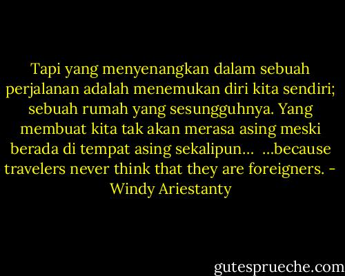Tapi yang menyenangkan dalam sebuah perjalanan adalah menemukan diri kita sendiri; sebuah rumah yang sesungguhnya. Yang membuat kita tak akan merasa asing meski berada di tempat asing sekalipun… <br />…because travelers never think that they are foreigners. - Windy Ariestanty