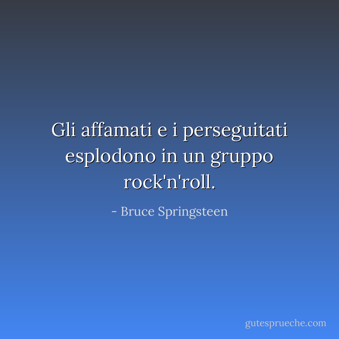 Gli affamati e i perseguitati esplodono in un gruppo rock'n'roll. - Bruce Springsteen