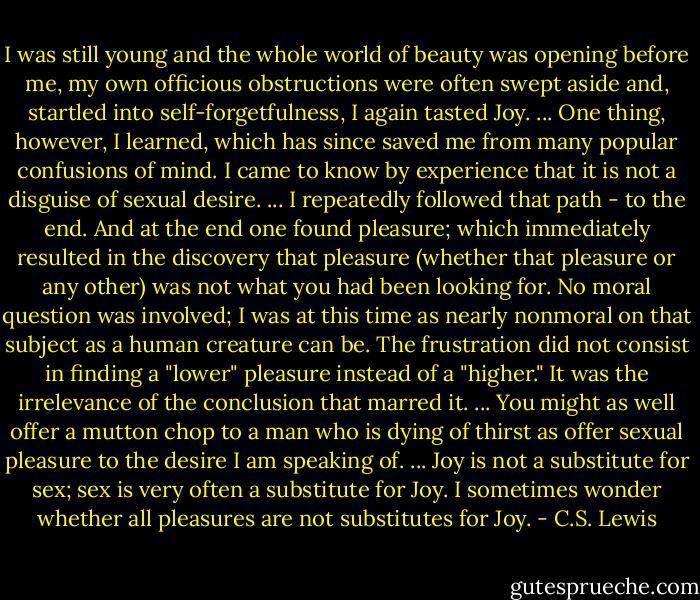I was still young and the whole world of beauty was opening before me, my own officious obstructions were often swept aside and, startled into self-forgetfulness, I again tasted Joy. ... One thing, however, I learned, which has since saved me from many popular confusions of mind. I came to know by experience that it is not a disguise of sexual desire. ... I repeatedly followed that path - to the end. And at the end one found pleasure; which immediately resulted in the discovery that pleasure (whether that pleasure or any other) was not what you had been looking for. No moral question was involved; I was at this time as nearly nonmoral on that subject as a human creature can be. The frustration did not consist in finding a "lower" pleasure instead of a "higher." It was the irrelevance of the conclusion that marred it. ... You might as well offer a mutton chop to a man who is dying of thirst as offer sexual pleasure to the desire I am speaking of. ... Joy is not a substitute for sex; sex is very often a substitute for Joy. I sometimes wonder whether all pleasures are not substitutes for Joy. - C.S. Lewis