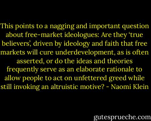 This points to a nagging and important question about free-market ideologues: Are they ‘true believers’, driven by ideology and faith that free markets will cure underdevelopment, as is often asserted, or do the ideas and theories frequently serve as an elaborate rationale to allow people to act on unfettered greed while still invoking an altruistic motive? - Naomi Klein